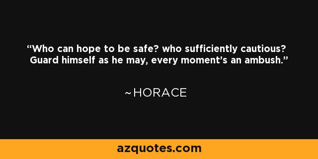 Who can hope to be safe? who sufficiently cautious? Guard himself as he may, every moment's an ambush. - Horace