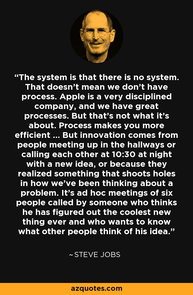 The system is that there is no system. That doesn't mean we don't have process. Apple is a very disciplined company, and we have great processes. But that's not what it's about. Process makes you more efficient ... But innovation comes from people meeting up in the hallways or calling each other at 10:30 at night with a new idea, or because they realized something that shoots holes in how we've been thinking about a problem. It's ad hoc meetings of six people called by someone who thinks he has figured out the coolest new thing ever and who wants to know what other people think of his idea. - Steve Jobs
