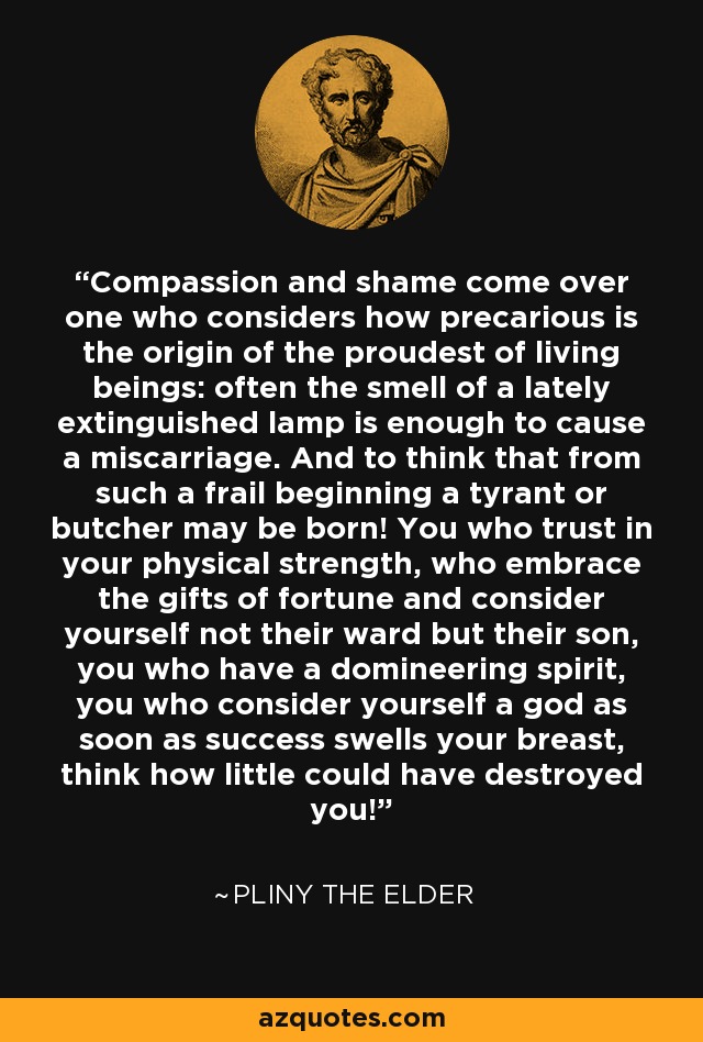 Compassion and shame come over one who considers how precarious is the origin of the proudest of living beings: often the smell of a lately extinguished lamp is enough to cause a miscarriage. And to think that from such a frail beginning a tyrant or butcher may be born! You who trust in your physical strength, who embrace the gifts of fortune and consider yourself not their ward but their son, you who have a domineering spirit, you who consider yourself a god as soon as success swells your breast, think how little could have destroyed you! - Pliny the Elder