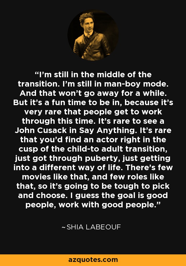 I'm still in the middle of the transition. I'm still in man-boy mode. And that won't go away for a while. But it's a fun time to be in, because it's very rare that people get to work through this time. It's rare to see a John Cusack in Say Anything. It's rare that you'd find an actor right in the cusp of the child-to adult transition, just got through puberty, just getting into a different way of life. There's few movies like that, and few roles like that, so it's going to be tough to pick and choose. I guess the goal is good people, work with good people. - Shia LaBeouf