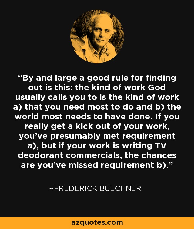 By and large a good rule for finding out is this: the kind of work God usually calls you to is the kind of work a) that you need most to do and b) the world most needs to have done. If you really get a kick out of your work, you've presumably met requirement a), but if your work is writing TV deodorant commercials, the chances are you've missed requirement b). - Frederick Buechner