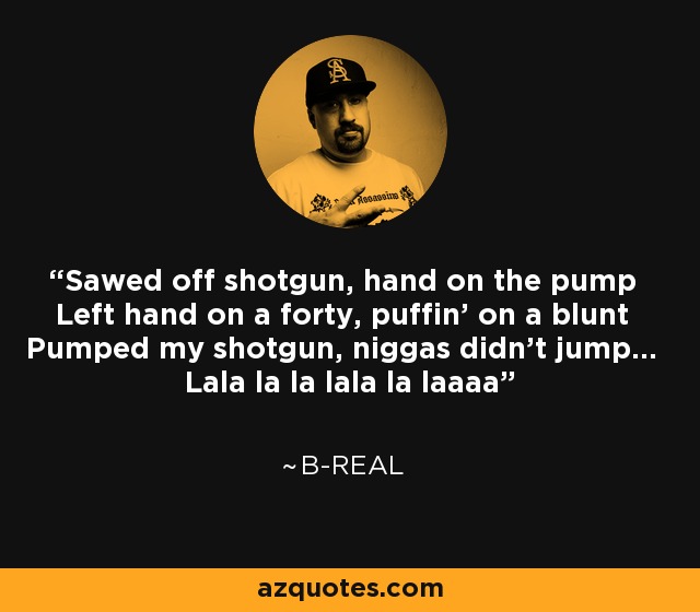 Sawed off shotgun, hand on the pump Left hand on a forty, puffin' on a blunt Pumped my shotgun, niggas didn't jump... Lala la la lala la laaaa - B-Real