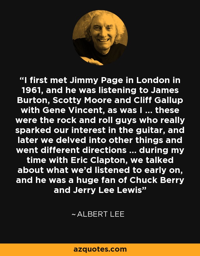 I first met Jimmy Page in London in 1961, and he was listening to James Burton, Scotty Moore and Cliff Gallup with Gene Vincent, as was I ... these were the rock and roll guys who really sparked our interest in the guitar, and later we delved into other things and went different directions ... during my time with Eric Clapton, we talked about what we'd listened to early on, and he was a huge fan of Chuck Berry and Jerry Lee Lewis - Albert Lee