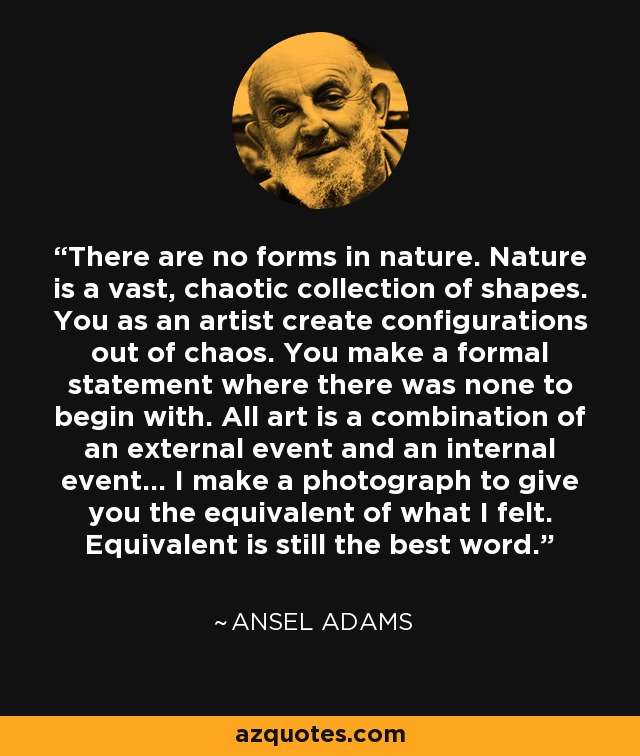 There are no forms in nature. Nature is a vast, chaotic collection of shapes. You as an artist create configurations out of chaos. You make a formal statement where there was none to begin with. All art is a combination of an external event and an internal event… I make a photograph to give you the equivalent of what I felt. Equivalent is still the best word. - Ansel Adams