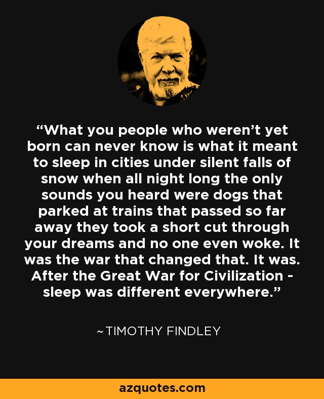 What you people who weren't yet born can never know is what it meant to sleep in cities under silent falls of snow when all night long the only sounds you heard were dogs that parked at trains that passed so far away they took a short cut through your dreams and no one even woke. It was the war that changed that. It was. After the Great War for Civilization - sleep was different everywhere. - Timothy Findley