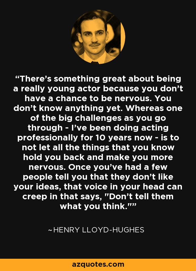 There's something great about being a really young actor because you don't have a chance to be nervous. You don't know anything yet. Whereas one of the big challenges as you go through - I've been doing acting professionally for 10 years now - is to not let all the things that you know hold you back and make you more nervous. Once you've had a few people tell you that they don't like your ideas, that voice in your head can creep in that says, 