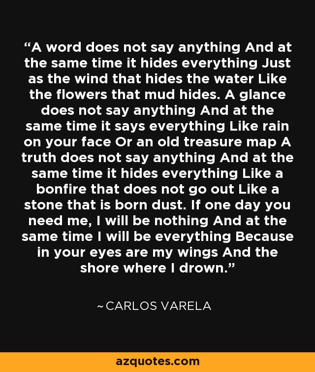 A word does not say anything And at the same time it hides everything Just as the wind that hides the water Like the flowers that mud hides. A glance does not say anything And at the same time it says everything Like rain on your face Or an old treasure map A truth does not say anything And at the same time it hides everything Like a bonfire that does not go out Like a stone that is born dust. If one day you need me, I will be nothing And at the same time I will be everything Because in your eyes are my wings And the shore where I drown. - Carlos Varela