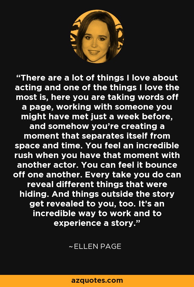 There are a lot of things I love about acting and one of the things I love the most is, here you are taking words off a page, working with someone you might have met just a week before, and somehow you're creating a moment that separates itself from space and time. You feel an incredible rush when you have that moment with another actor. You can feel it bounce off one another. Every take you do can reveal different things that were hiding. And things outside the story get revealed to you, too. It's an incredible way to work and to experience a story. - Ellen Page