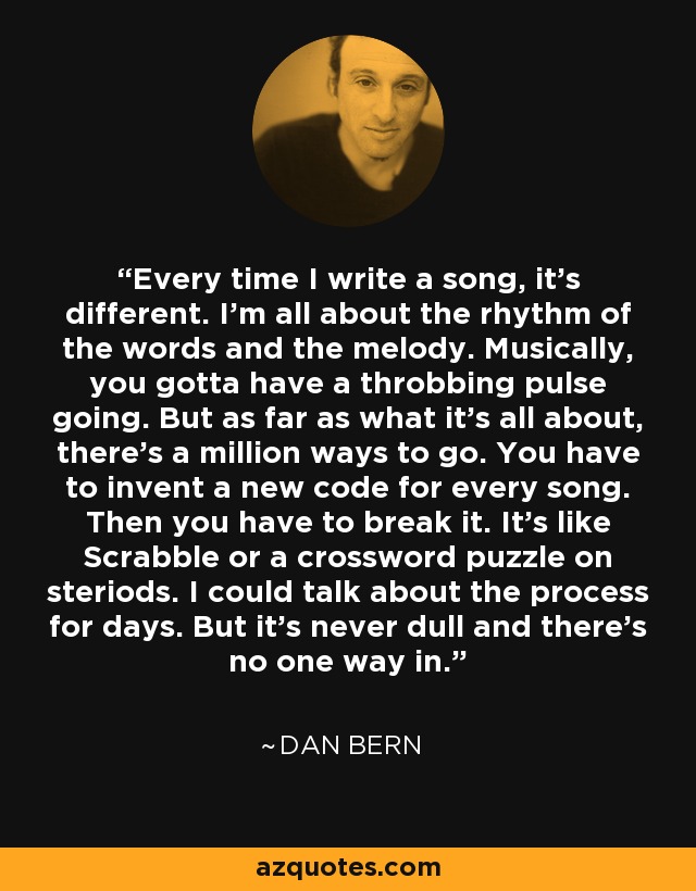 Every time I write a song, it's different. I'm all about the rhythm of the words and the melody. Musically, you gotta have a throbbing pulse going. But as far as what it's all about, there's a million ways to go. You have to invent a new code for every song. Then you have to break it. It's like Scrabble or a crossword puzzle on steriods. I could talk about the process for days. But it's never dull and there's no one way in. - Dan Bern