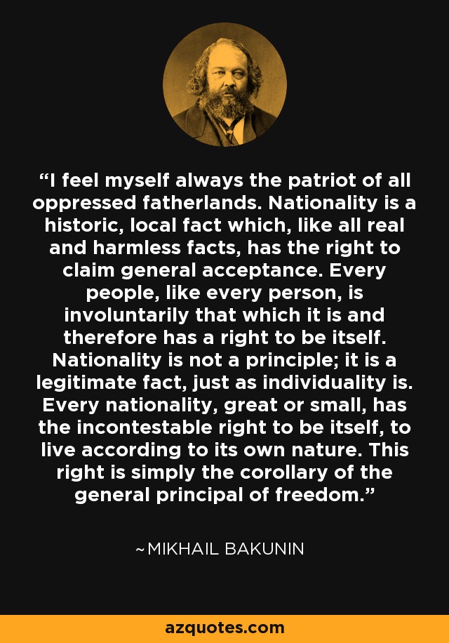 I feel myself always the patriot of all oppressed fatherlands. Nationality is a historic, local fact which, like all real and harmless facts, has the right to claim general acceptance. Every people, like every person, is involuntarily that which it is and therefore has a right to be itself. Nationality is not a principle; it is a legitimate fact, just as individuality is. Every nationality, great or small, has the incontestable right to be itself, to live according to its own nature. This right is simply the corollary of the general principal of freedom. - Mikhail Bakunin