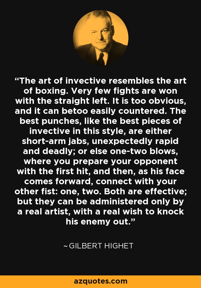 The art of invective resembles the art of boxing. Very few fights are won with the straight left. It is too obvious, and it can betoo easily countered. The best punches, like the best pieces of invective in this style, are either short-arm jabs, unexpectedly rapid and deadly; or else one-two blows, where you prepare your opponent with the first hit, and then, as his face comes forward, connect with your other fist: one, two. Both are effective; but they can be administered only by a real artist, with a real wish to knock his enemy out. - Gilbert Highet