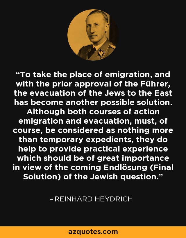 To take the place of emigration, and with the prior approval of the Führer, the evacuation of the Jews to the East has become another possible solution. Although both courses of action emigration and evacuation, must, of course, be considered as nothing more than temporary expedients, they do help to provide practical experience which should be of great importance in view of the coming Endlösung (Final Solution) of the Jewish question. - Reinhard Heydrich