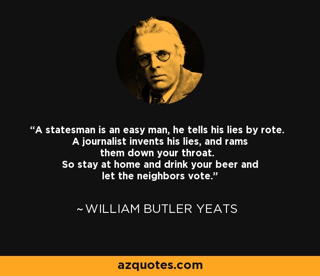 A statesman is an easy man, he tells his lies by rote. A journalist invents his lies, and rams them down your throat. So stay at home and drink your beer and let the neighbors vote. - William Butler Yeats