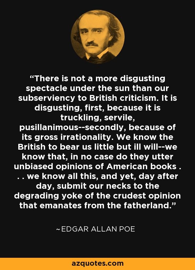 There is not a more disgusting spectacle under the sun than our subserviency to British criticism. It is disgusting, first, because it is truckling, servile, pusillanimous--secondly, because of its gross irrationality. We know the British to bear us little but ill will--we know that, in no case do they utter unbiased opinions of American books . . . we know all this, and yet, day after day, submit our necks to the degrading yoke of the crudest opinion that emanates from the fatherland. - Edgar Allan Poe