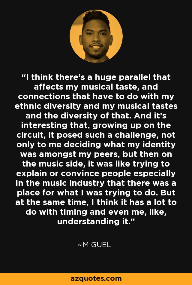 I think there's a huge parallel that affects my musical taste, and connections that have to do with my ethnic diversity and my musical tastes and the diversity of that. And it's interesting that, growing up on the circuit, it posed such a challenge, not only to me deciding what my identity was amongst my peers, but then on the music side, it was like trying to explain or convince people especially in the music industry that there was a place for what I was trying to do. But at the same time, I think it has a lot to do with timing and even me, like, understanding it. - Miguel