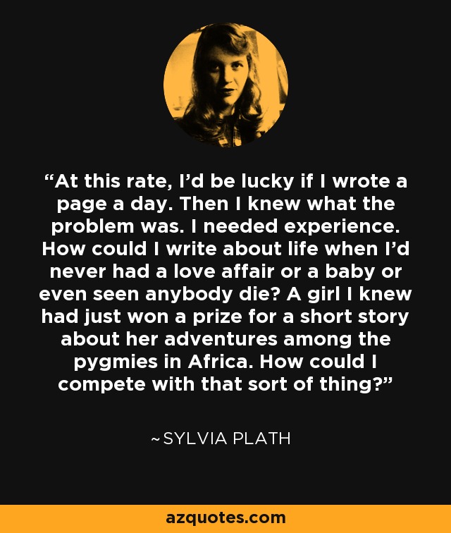 At this rate, I'd be lucky if I wrote a page a day. Then I knew what the problem was. I needed experience. How could I write about life when I'd never had a love affair or a baby or even seen anybody die? A girl I knew had just won a prize for a short story about her adventures among the pygmies in Africa. How could I compete with that sort of thing? - Sylvia Plath