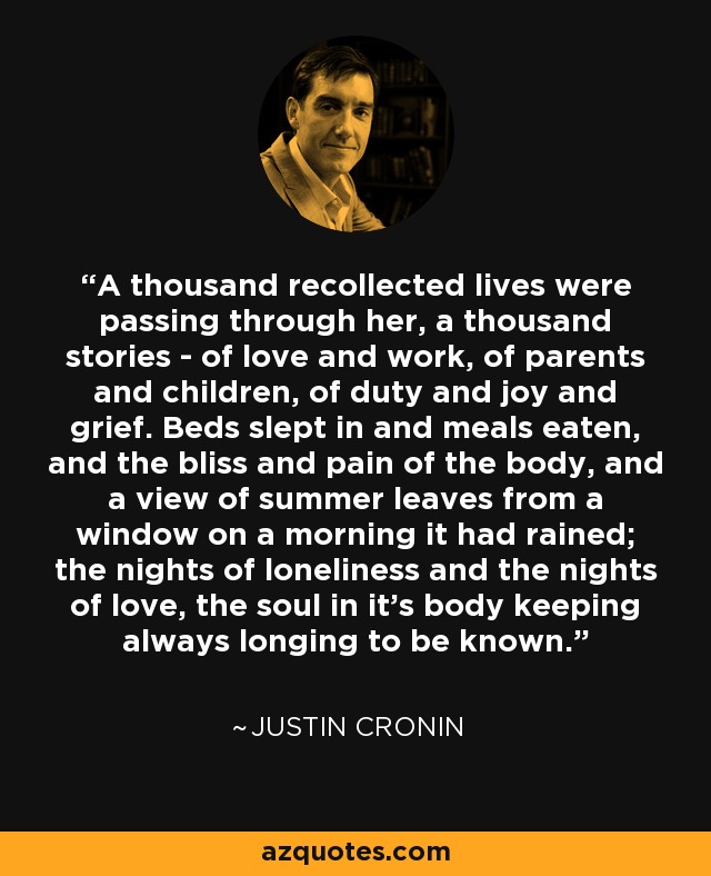 A thousand recollected lives were passing through her, a thousand stories - of love and work, of parents and children, of duty and joy and grief. Beds slept in and meals eaten, and the bliss and pain of the body, and a view of summer leaves from a window on a morning it had rained; the nights of loneliness and the nights of love, the soul in it's body keeping always longing to be known. - Justin Cronin