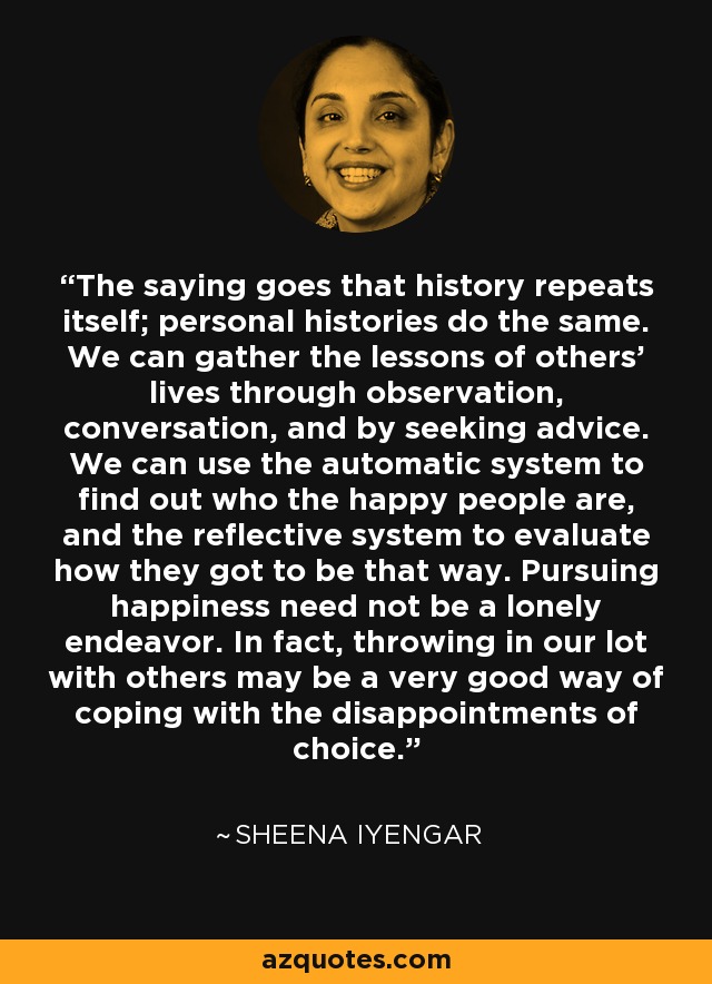 The saying goes that history repeats itself; personal histories do the same. We can gather the lessons of others' lives through observation, conversation, and by seeking advice. We can use the automatic system to find out who the happy people are, and the reflective system to evaluate how they got to be that way. Pursuing happiness need not be a lonely endeavor. In fact, throwing in our lot with others may be a very good way of coping with the disappointments of choice. - Sheena Iyengar