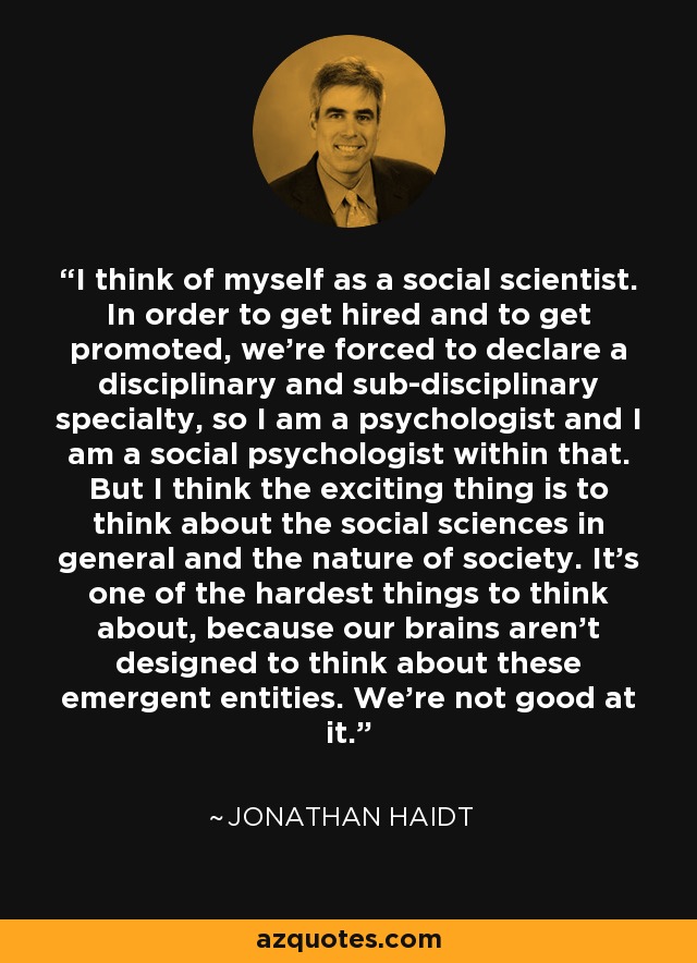 I think of myself as a social scientist. In order to get hired and to get promoted, we're forced to declare a disciplinary and sub-disciplinary specialty, so I am a psychologist and I am a social psychologist within that. But I think the exciting thing is to think about the social sciences in general and the nature of society. It's one of the hardest things to think about, because our brains aren't designed to think about these emergent entities. We're not good at it. - Jonathan Haidt