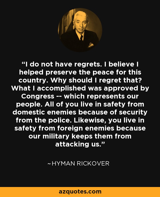 I do not have regrets. I believe I helped preserve the peace for this country. Why should I regret that? What I accomplished was approved by Congress -- which represents our people. All of you live in safety from domestic enemies because of security from the police. Likewise, you live in safety from foreign enemies because our military keeps them from attacking us. - Hyman Rickover