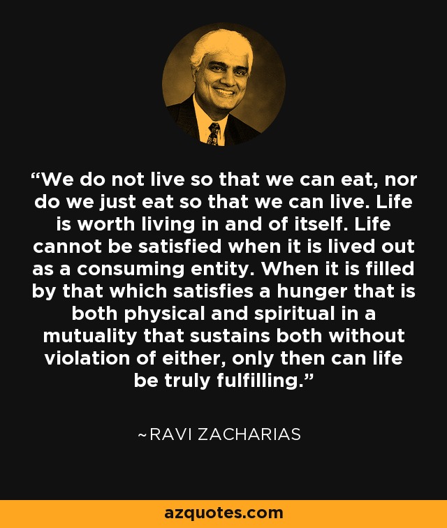 We do not live so that we can eat, nor do we just eat so that we can live. Life is worth living in and of itself. Life cannot be satisfied when it is lived out as a consuming entity. When it is filled by that which satisfies a hunger that is both physical and spiritual in a mutuality that sustains both without violation of either, only then can life be truly fulfilling. - Ravi Zacharias