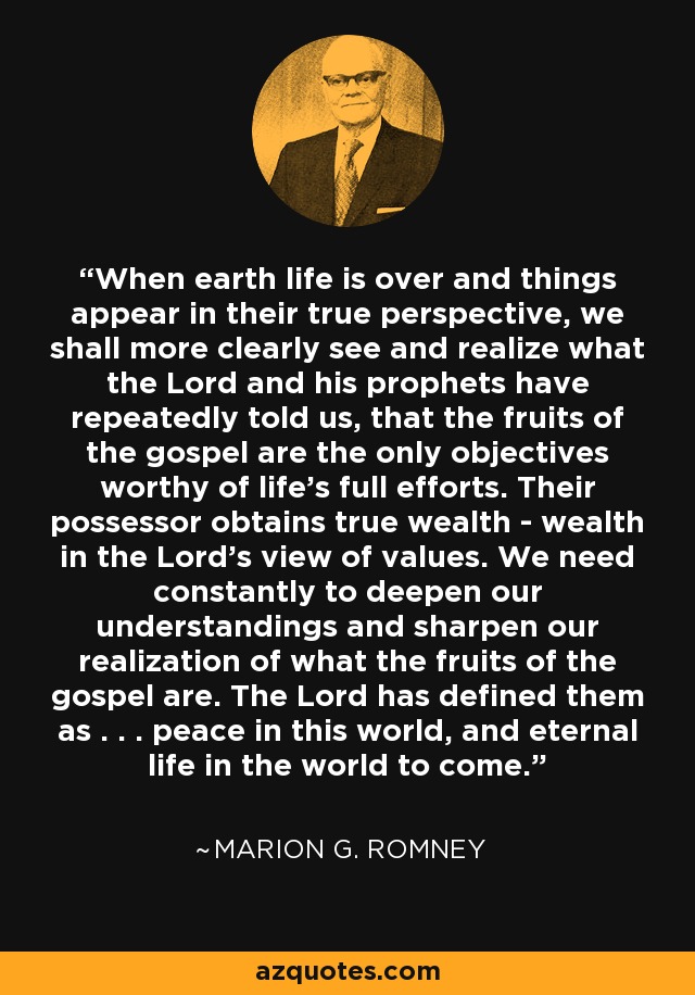 When earth life is over and things appear in their true perspective, we shall more clearly see and realize what the Lord and his prophets have repeatedly told us, that the fruits of the gospel are the only objectives worthy of life's full efforts. Their possessor obtains true wealth - wealth in the Lord's view of values. We need constantly to deepen our understandings and sharpen our realization of what the fruits of the gospel are. The Lord has defined them as . . . peace in this world, and eternal life in the world to come. - Marion G. Romney