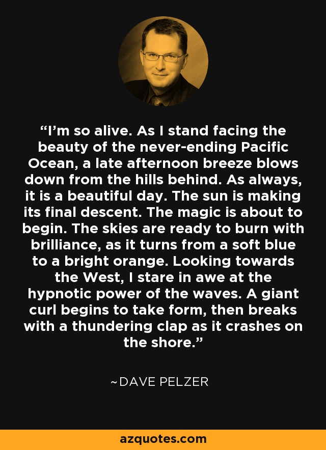 I'm so alive. As I stand facing the beauty of the never-ending Pacific Ocean, a late afternoon breeze blows down from the hills behind. As always, it is a beautiful day. The sun is making its final descent. The magic is about to begin. The skies are ready to burn with brilliance, as it turns from a soft blue to a bright orange. Looking towards the West, I stare in awe at the hypnotic power of the waves. A giant curl begins to take form, then breaks with a thundering clap as it crashes on the shore. - Dave Pelzer