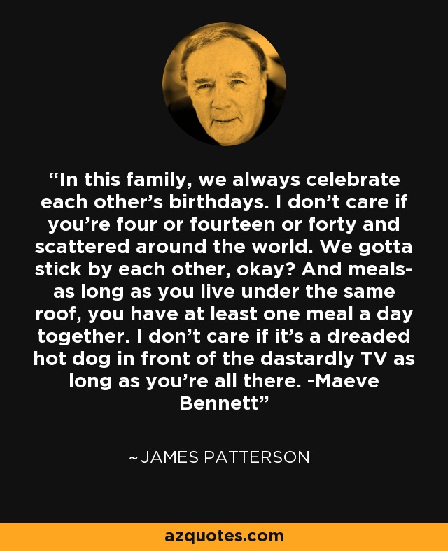 In this family, we always celebrate each other's birthdays. I don't care if you're four or fourteen or forty and scattered around the world. We gotta stick by each other, okay? And meals- as long as you live under the same roof, you have at least one meal a day together. I don't care if it's a dreaded hot dog in front of the dastardly TV as long as you're all there. -Maeve Bennett - James Patterson