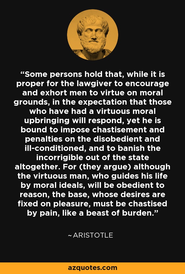 Some persons hold that, while it is proper for the lawgiver to encourage and exhort men to virtue on moral grounds, in the expectation that those who have had a virtuous moral upbringing will respond, yet he is bound to impose chastisement and penalties on the disobedient and ill-conditioned, and to banish the incorrigible out of the state altogether. For (they argue) although the virtuous man, who guides his life by moral ideals, will be obedient to reason, the base, whose desires are fixed on pleasure, must be chastised by pain, like a beast of burden. - Aristotle