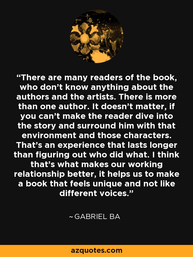 There are many readers of the book, who don't know anything about the authors and the artists. There is more than one author. It doesn't matter, if you can't make the reader dive into the story and surround him with that environment and those characters. That's an experience that lasts longer than figuring out who did what. I think that's what makes our working relationship better, it helps us to make a book that feels unique and not like different voices. - Gabriel Ba