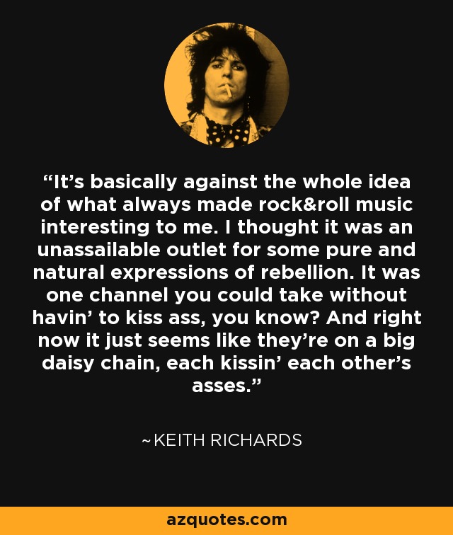 It's basically against the whole idea of what always made rock&roll music interesting to me. I thought it was an unassailable outlet for some pure and natural expressions of rebellion. It was one channel you could take without havin' to kiss ass, you know? And right now it just seems like they're on a big daisy chain, each kissin' each other's asses. - Keith Richards