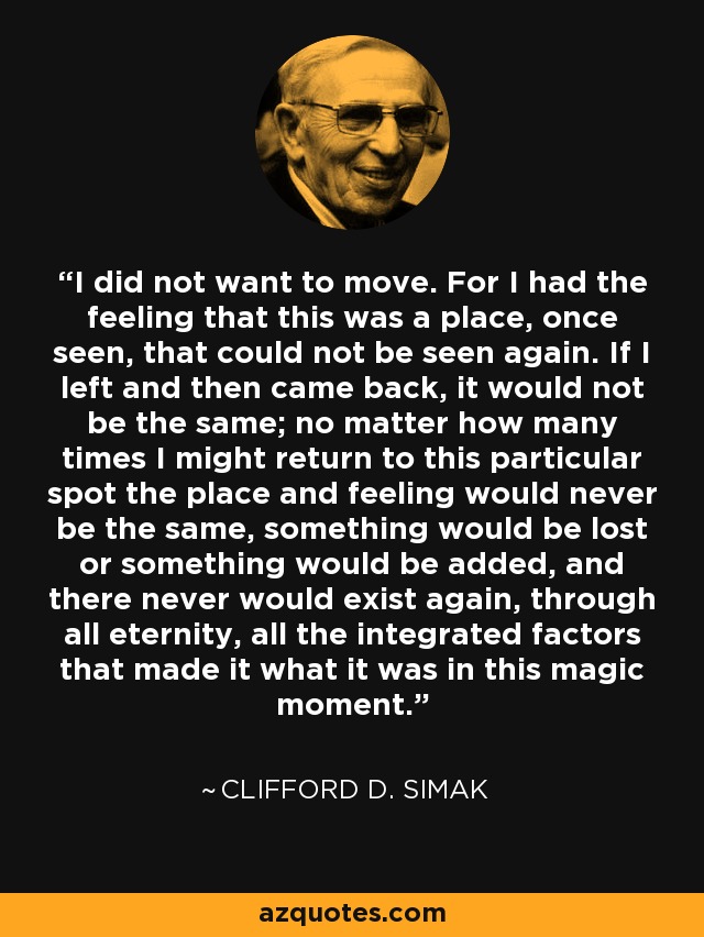 I did not want to move. For I had the feeling that this was a place, once seen, that could not be seen again. If I left and then came back, it would not be the same; no matter how many times I might return to this particular spot the place and feeling would never be the same, something would be lost or something would be added, and there never would exist again, through all eternity, all the integrated factors that made it what it was in this magic moment. - Clifford D. Simak