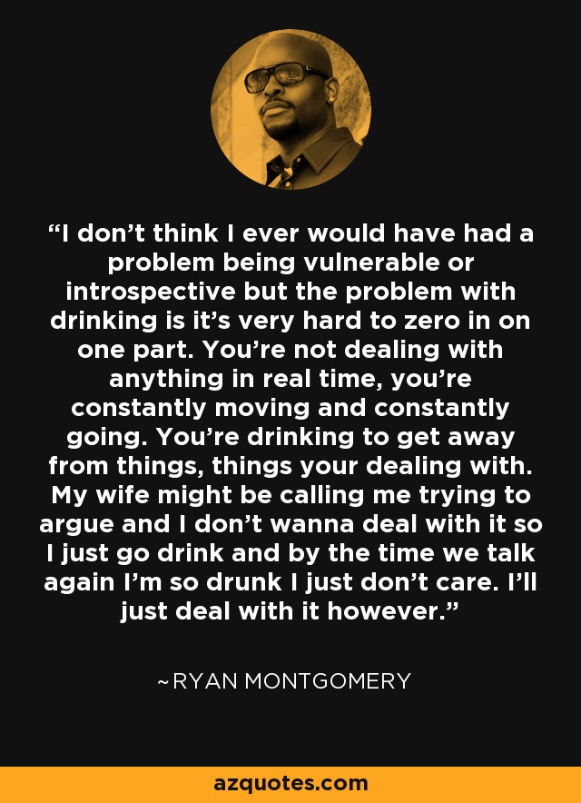 I don't think I ever would have had a problem being vulnerable or introspective but the problem with drinking is it's very hard to zero in on one part. You're not dealing with anything in real time, you're constantly moving and constantly going. You're drinking to get away from things, things your dealing with. My wife might be calling me trying to argue and I don't wanna deal with it so I just go drink and by the time we talk again I'm so drunk I just don't care. I'll just deal with it however. - Ryan Montgomery