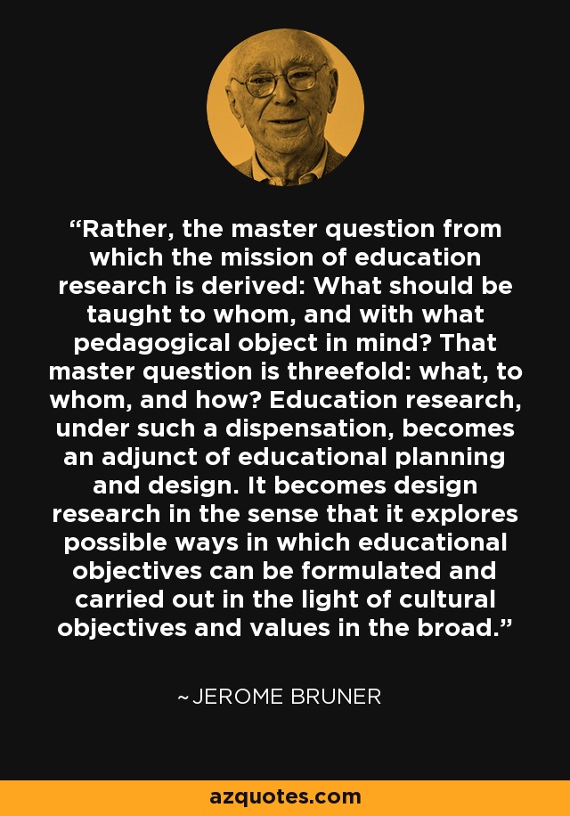 Rather, the master question from which the mission of education research is derived: What should be taught to whom, and with what pedagogical object in mind? That master question is threefold: what, to whom, and how? Education research, under such a dispensation, becomes an adjunct of educational planning and design. It becomes design research in the sense that it explores possible ways in which educational objectives can be formulated and carried out in the light of cultural objectives and values in the broad. - Jerome Bruner
