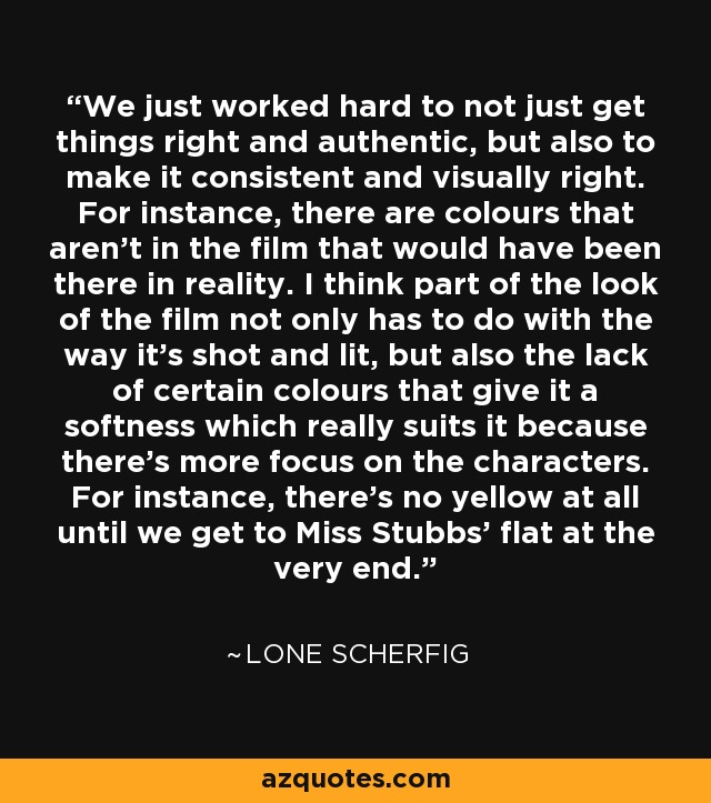 We just worked hard to not just get things right and authentic, but also to make it consistent and visually right. For instance, there are colours that aren't in the film that would have been there in reality. I think part of the look of the film not only has to do with the way it's shot and lit, but also the lack of certain colours that give it a softness which really suits it because there's more focus on the characters. For instance, there's no yellow at all until we get to Miss Stubbs' flat at the very end. - Lone Scherfig