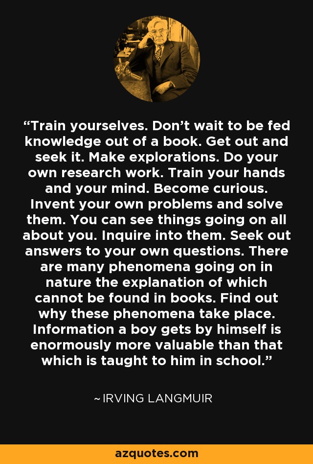 Train yourselves. Don't wait to be fed knowledge out of a book. Get out and seek it. Make explorations. Do your own research work. Train your hands and your mind. Become curious. Invent your own problems and solve them. You can see things going on all about you. Inquire into them. Seek out answers to your own questions. There are many phenomena going on in nature the explanation of which cannot be found in books. Find out why these phenomena take place. Information a boy gets by himself is enormously more valuable than that which is taught to him in school. - Irving Langmuir