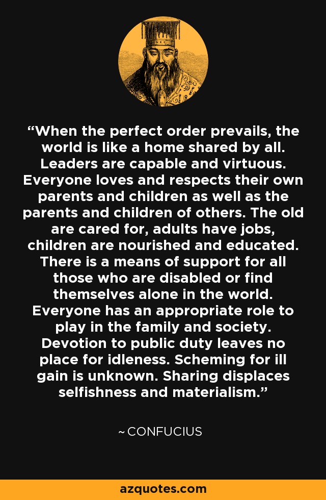 When the perfect order prevails, the world is like a home shared by all. Leaders are capable and virtuous. Everyone loves and respects their own parents and children as well as the parents and children of others. The old are cared for, adults have jobs, children are nourished and educated. There is a means of support for all those who are disabled or find themselves alone in the world. Everyone has an appropriate role to play in the family and society. Devotion to public duty leaves no place for idleness. Scheming for ill gain is unknown. Sharing displaces selfishness and materialism. - Confucius