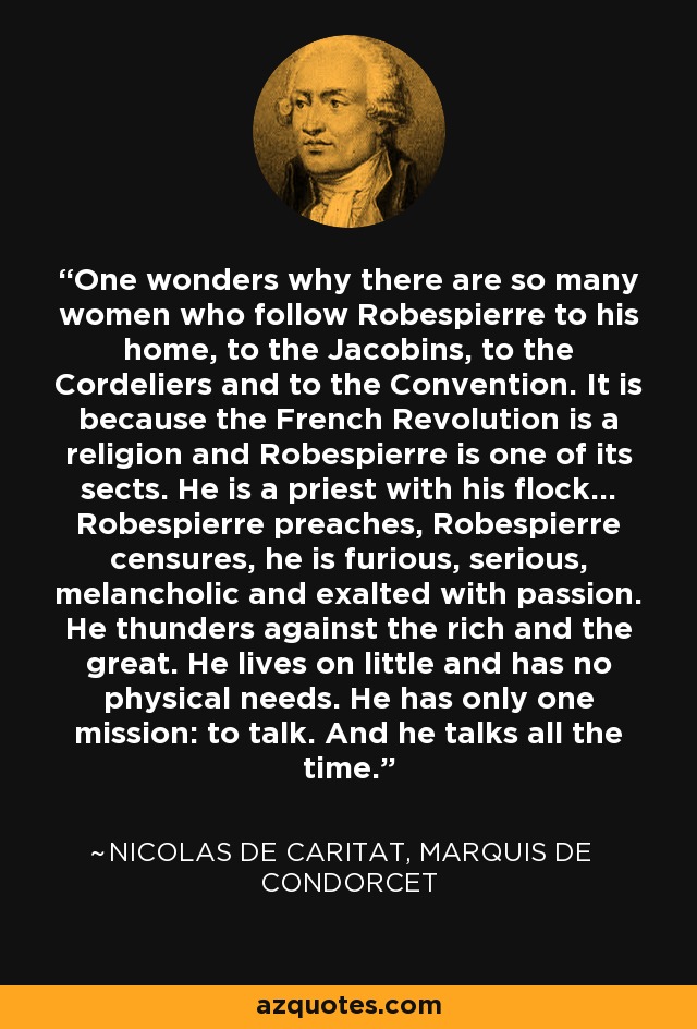 One wonders why there are so many women who follow Robespierre to his home, to the Jacobins, to the Cordeliers and to the Convention. It is because the French Revolution is a religion and Robespierre is one of its sects. He is a priest with his flock... Robespierre preaches, Robespierre censures, he is furious, serious, melancholic and exalted with passion. He thunders against the rich and the great. He lives on little and has no physical needs. He has only one mission: to talk. And he talks all the time. - Nicolas de Caritat, marquis de Condorcet