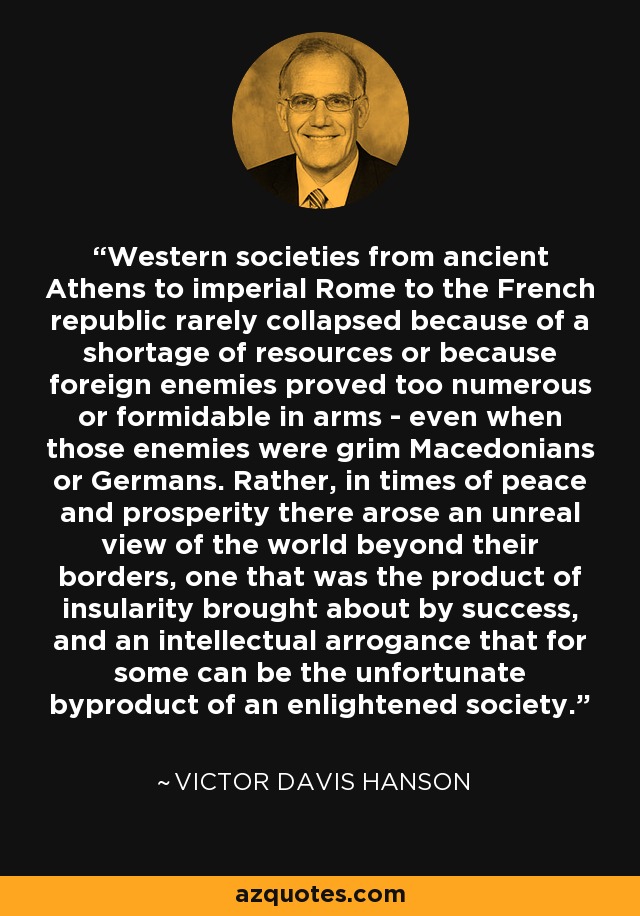 Western societies from ancient Athens to imperial Rome to the French republic rarely collapsed because of a shortage of resources or because foreign enemies proved too numerous or formidable in arms - even when those enemies were grim Macedonians or Germans. Rather, in times of peace and prosperity there arose an unreal view of the world beyond their borders, one that was the product of insularity brought about by success, and an intellectual arrogance that for some can be the unfortunate byproduct of an enlightened society. - Victor Davis Hanson