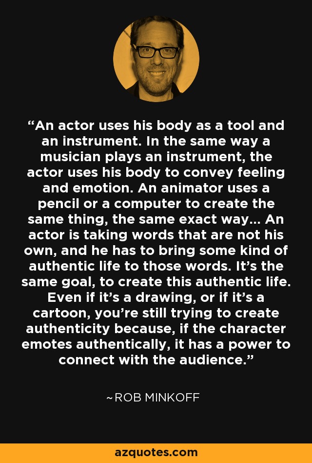 An actor uses his body as a tool and an instrument. In the same way a musician plays an instrument, the actor uses his body to convey feeling and emotion. An animator uses a pencil or a computer to create the same thing, the same exact way... An actor is taking words that are not his own, and he has to bring some kind of authentic life to those words. It's the same goal, to create this authentic life. Even if it's a drawing, or if it's a cartoon, you're still trying to create authenticity because, if the character emotes authentically, it has a power to connect with the audience. - Rob Minkoff