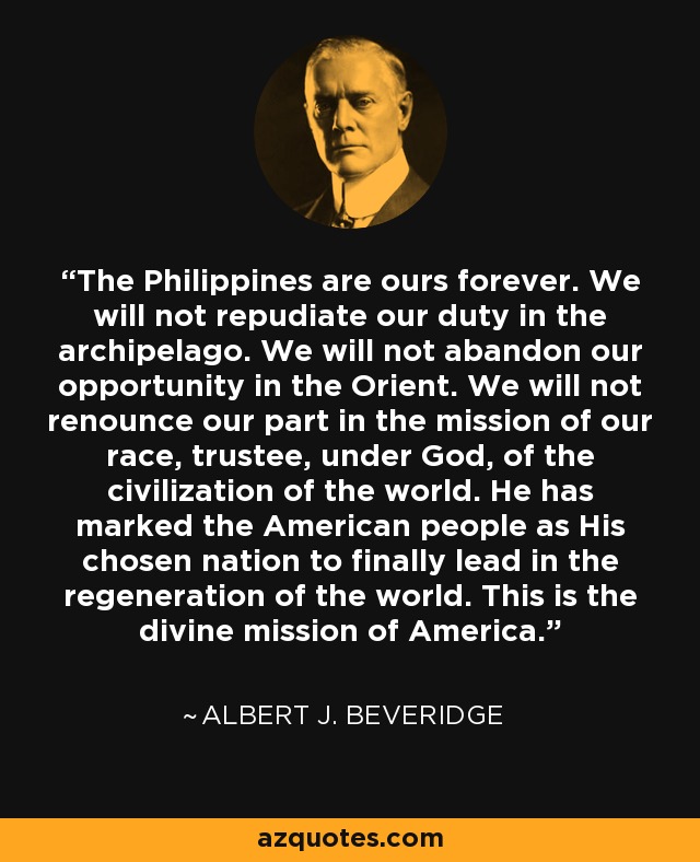 The Philippines are ours forever. We will not repudiate our duty in the archipelago. We will not abandon our opportunity in the Orient. We will not renounce our part in the mission of our race, trustee, under God, of the civilization of the world. He has marked the American people as His chosen nation to finally lead in the regeneration of the world. This is the divine mission of America. - Albert J. Beveridge
