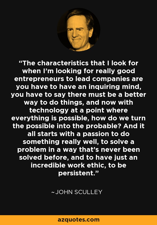 The characteristics that I look for when I'm looking for really good entrepreneurs to lead companies are you have to have an inquiring mind, you have to say there must be a better way to do things, and now with technology at a point where everything is possible, how do we turn the possible into the probable? And it all starts with a passion to do something really well, to solve a problem in a way that's never been solved before, and to have just an incredible work ethic, to be persistent. - John Sculley