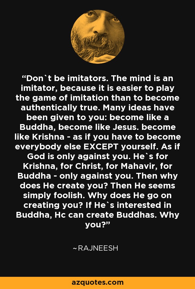 Don`t be imitators. The mind is an imitator, because it is easier to play the game of imitation than to become authentically true. Many ideas have been given to you: become like a Buddha, become like Jesus. become like Krishna - as if you have to become everybody else EXCEPT yourself. As if God is only against you. He`s for Krishna, for Christ, for Mahavir, for Buddha - only against you. Then why does He create you? Then He seems simply foolish. Why does He go on creating you? If He`s interested in Buddha, Hc can create Buddhas. Why you? - Rajneesh
