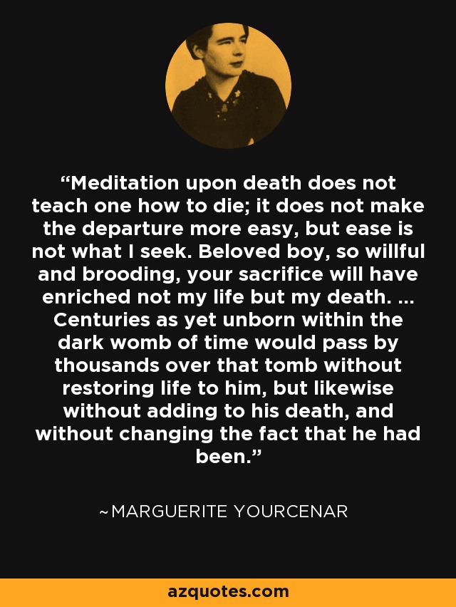 Meditation upon death does not teach one how to die; it does not make the departure more easy, but ease is not what I seek. Beloved boy, so willful and brooding, your sacrifice will have enriched not my life but my death. ... Centuries as yet unborn within the dark womb of time would pass by thousands over that tomb without restoring life to him, but likewise without adding to his death, and without changing the fact that he had been. - Marguerite Yourcenar