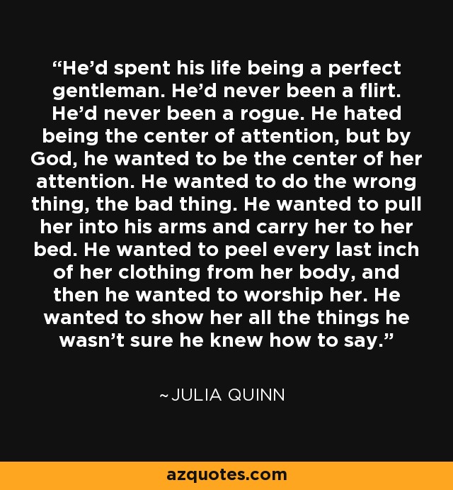 He’d spent his life being a perfect gentleman. He’d never been a flirt. He’d never been a rogue. He hated being the center of attention, but by God, he wanted to be the center of her attention. He wanted to do the wrong thing, the bad thing. He wanted to pull her into his arms and carry her to her bed. He wanted to peel every last inch of her clothing from her body, and then he wanted to worship her. He wanted to show her all the things he wasn’t sure he knew how to say. - Julia Quinn