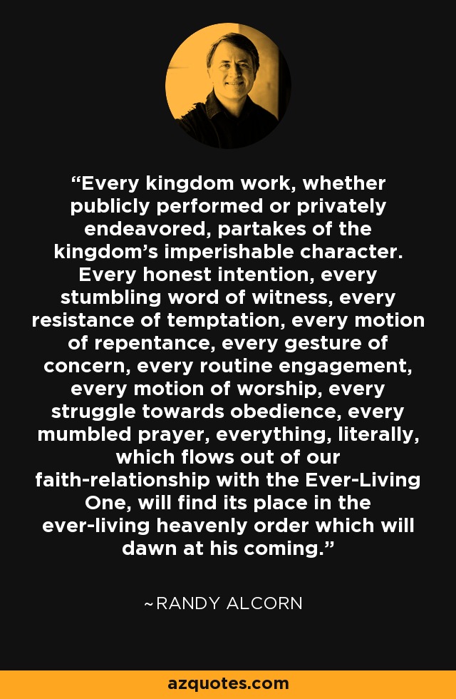 Every kingdom work, whether publicly performed or privately endeavored, partakes of the kingdom's imperishable character. Every honest intention, every stumbling word of witness, every resistance of temptation, every motion of repentance, every gesture of concern, every routine engagement, every motion of worship, every struggle towards obedience, every mumbled prayer, everything, literally, which flows out of our faith-relationship with the Ever-Living One, will find its place in the ever-living heavenly order which will dawn at his coming. - Randy Alcorn