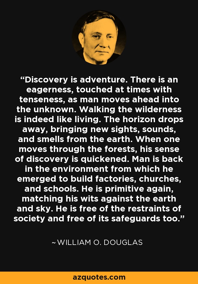 Discovery is adventure. There is an eagerness, touched at times with tenseness, as man moves ahead into the unknown. Walking the wilderness is indeed like living. The horizon drops away, bringing new sights, sounds, and smells from the earth. When one moves through the forests, his sense of discovery is quickened. Man is back in the environment from which he emerged to build factories, churches, and schools. He is primitive again, matching his wits against the earth and sky. He is free of the restraints of society and free of its safeguards too. - William O. Douglas
