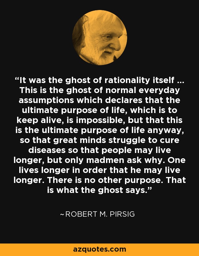 It was the ghost of rationality itself ... This is the ghost of normal everyday assumptions which declares that the ultimate purpose of life, which is to keep alive, is impossible, but that this is the ultimate purpose of life anyway, so that great minds struggle to cure diseases so that people may live longer, but only madmen ask why. One lives longer in order that he may live longer. There is no other purpose. That is what the ghost says. - Robert M. Pirsig