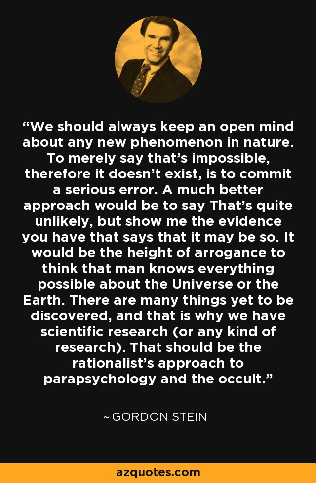 We should always keep an open mind about any new phenomenon in nature. To merely say that's impossible, therefore it doesn't exist, is to commit a serious error. A much better approach would be to say That's quite unlikely, but show me the evidence you have that says that it may be so. It would be the height of arrogance to think that man knows everything possible about the Universe or the Earth. There are many things yet to be discovered, and that is why we have scientific research (or any kind of research). That should be the rationalist's approach to parapsychology and the occult. - Gordon Stein