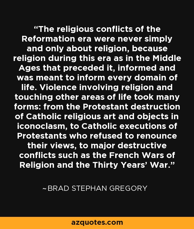 The religious conflicts of the Reformation era were never simply and only about religion, because religion during this era as in the Middle Ages that preceded it, informed and was meant to inform every domain of life. Violence involving religion and touching other areas of life took many forms: from the Protestant destruction of Catholic religious art and objects in iconoclasm, to Catholic executions of Protestants who refused to renounce their views, to major destructive conflicts such as the French Wars of Religion and the Thirty Years' War. - Brad Stephan Gregory